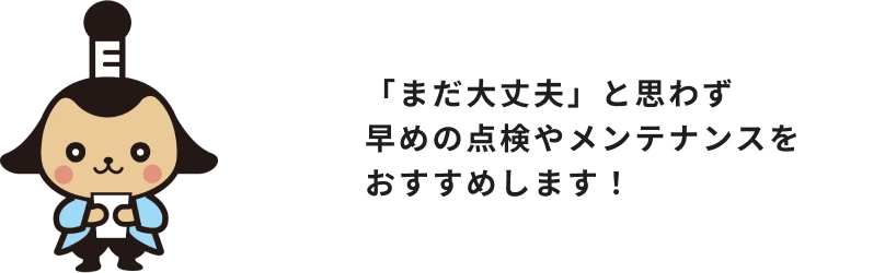 「まだ大丈夫」と思わず、早めの点検やメンテナンスをおすすめします!